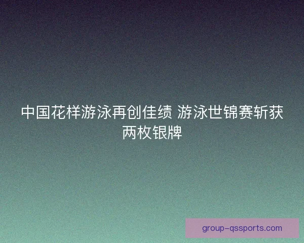 中国花样游泳再创佳绩 游泳世锦赛斩获两枚银牌